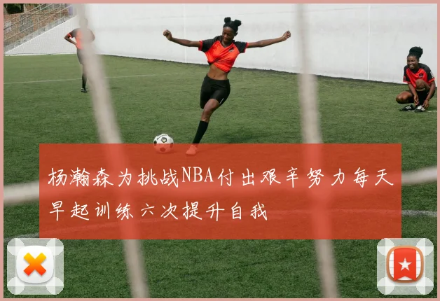 杨瀚森为挑战NBA付出艰辛努力每天早起训练六次提升自我