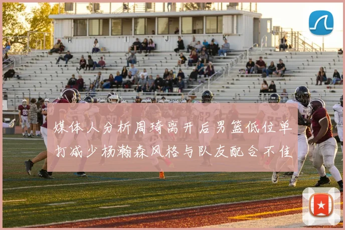 媒体人分析周琦离开后男篮低位单打减少杨瀚森风格与队友配合不佳