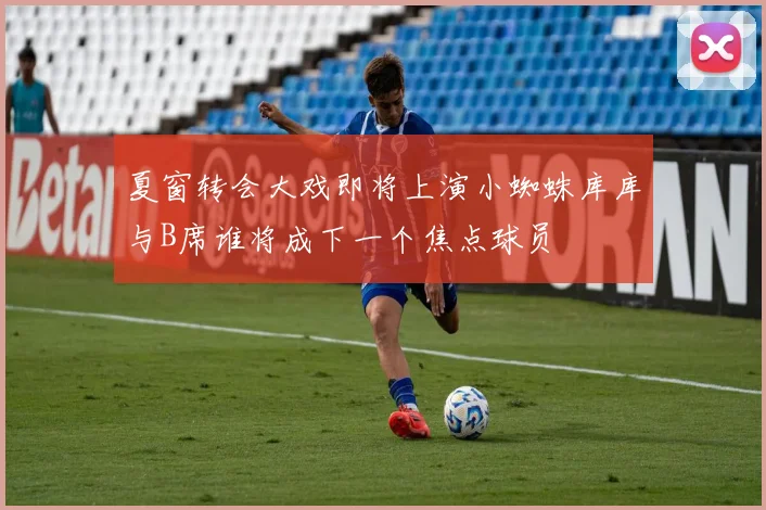 夏窗转会大戏即将上演小蜘蛛库库与B席谁将成下一个焦点球员