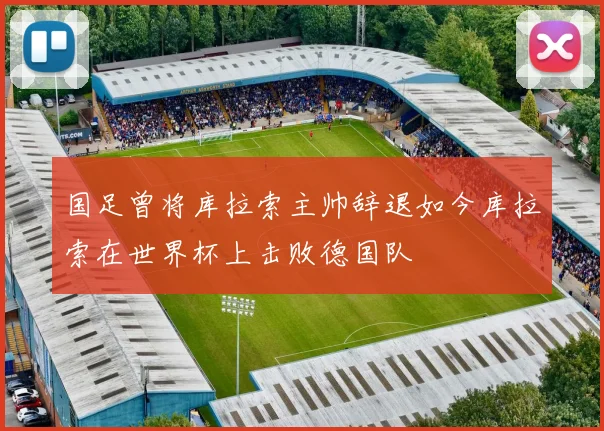 国足曾将库拉索主帅辞退如今库拉索在世界杯上击败德国队