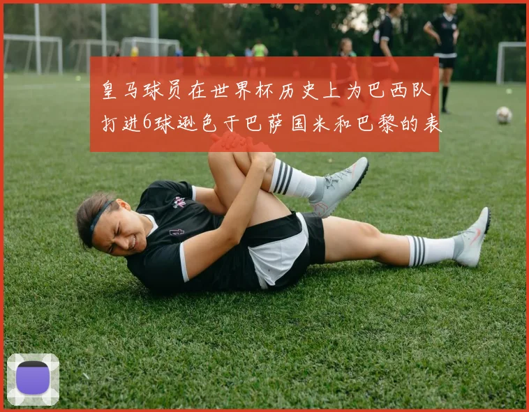 皇马球员在世界杯历史上为巴西队打进6球逊色于巴萨国米和巴黎的表现