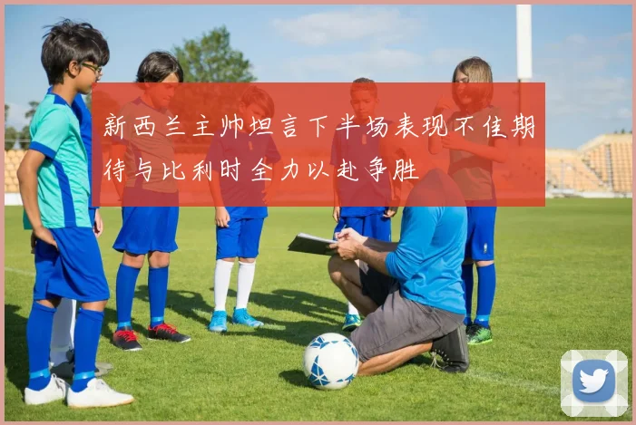 新西兰主帅坦言下半场表现不佳期待与比利时全力以赴争胜