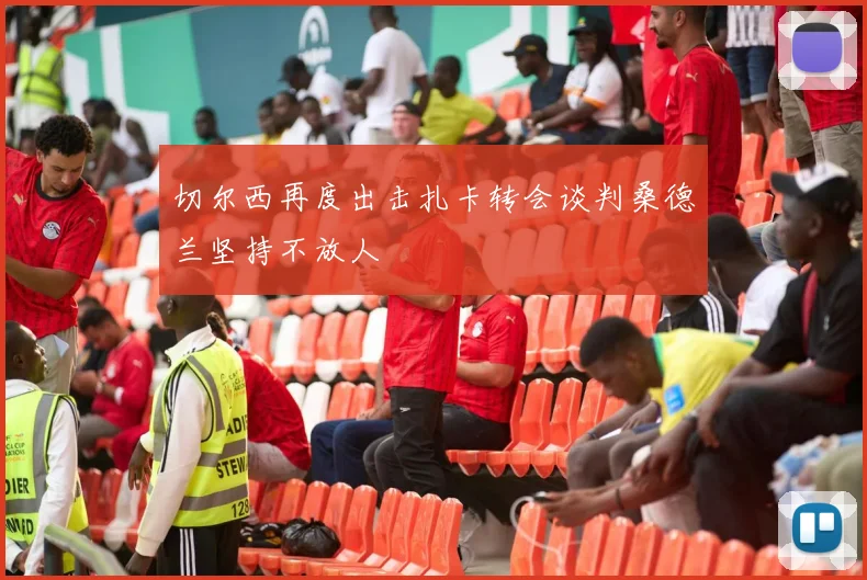 切尔西再度出击扎卡转会谈判桑德兰坚持不放人