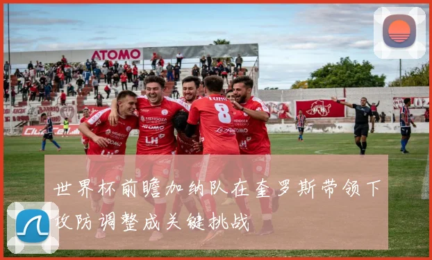 世界杯前瞻加纳队在奎罗斯带领下攻防调整成关键挑战