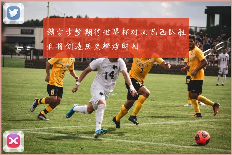 濑古步梦期待世界杯对决巴西队胜利将创造历史辉煌时刻