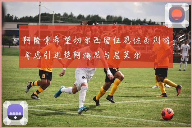 阿隆索希望切尔西留住恩佐否则将考虑引进楚阿梅尼与居莱尔