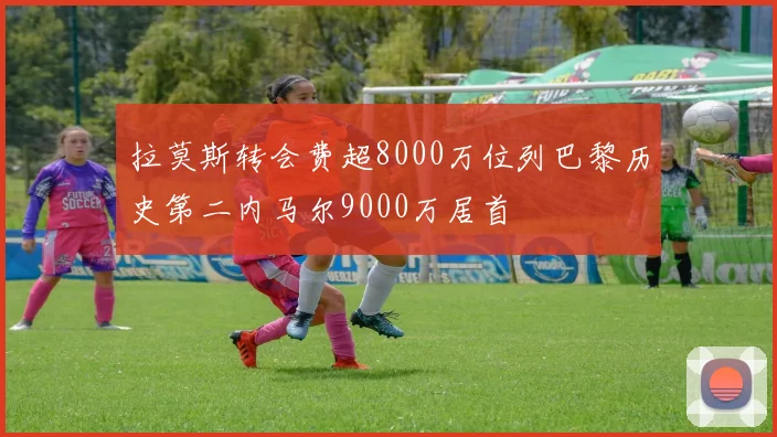 拉莫斯转会费超8000万位列巴黎历史第二内马尔9000万居首
