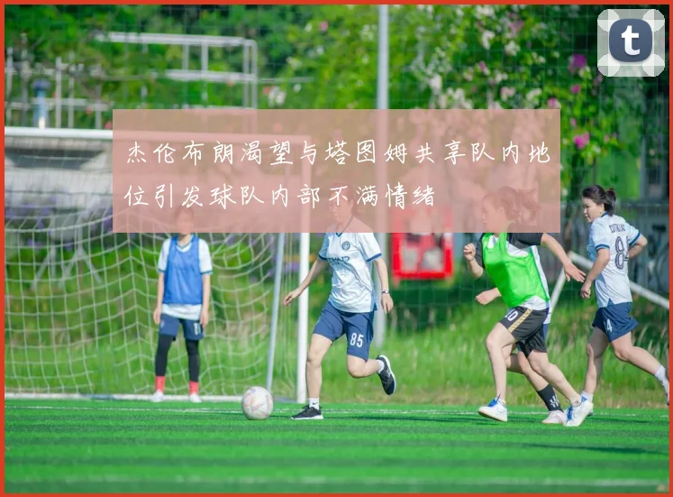 杰伦布朗渴望与塔图姆共享队内地位引发球队内部不满情绪